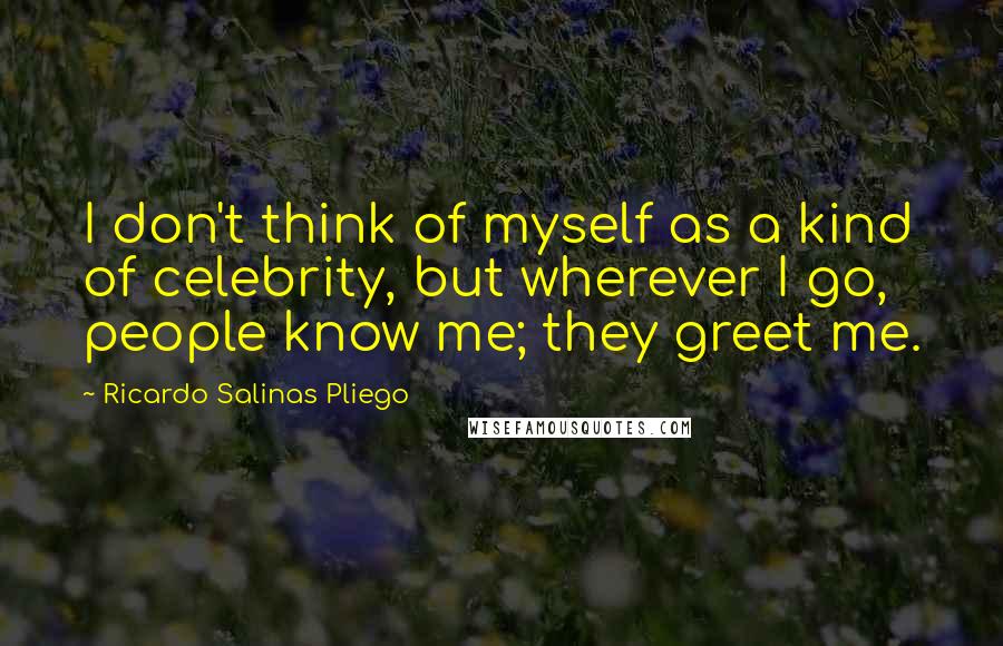 Ricardo Salinas Pliego Quotes: I don't think of myself as a kind of celebrity, but wherever I go, people know me; they greet me.