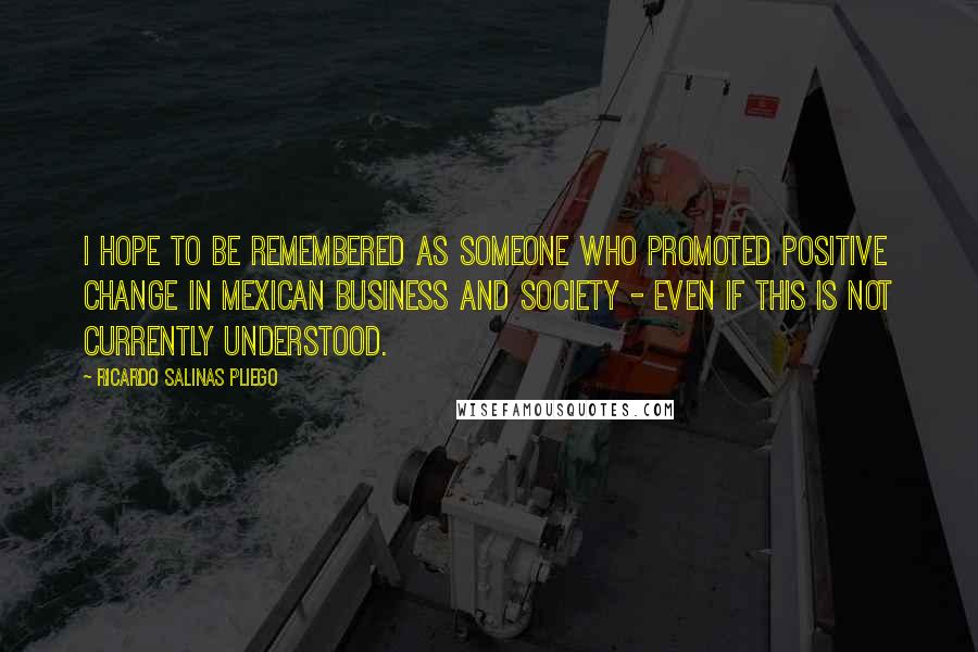 Ricardo Salinas Pliego Quotes: I hope to be remembered as someone who promoted positive change in Mexican business and society - even if this is not currently understood.