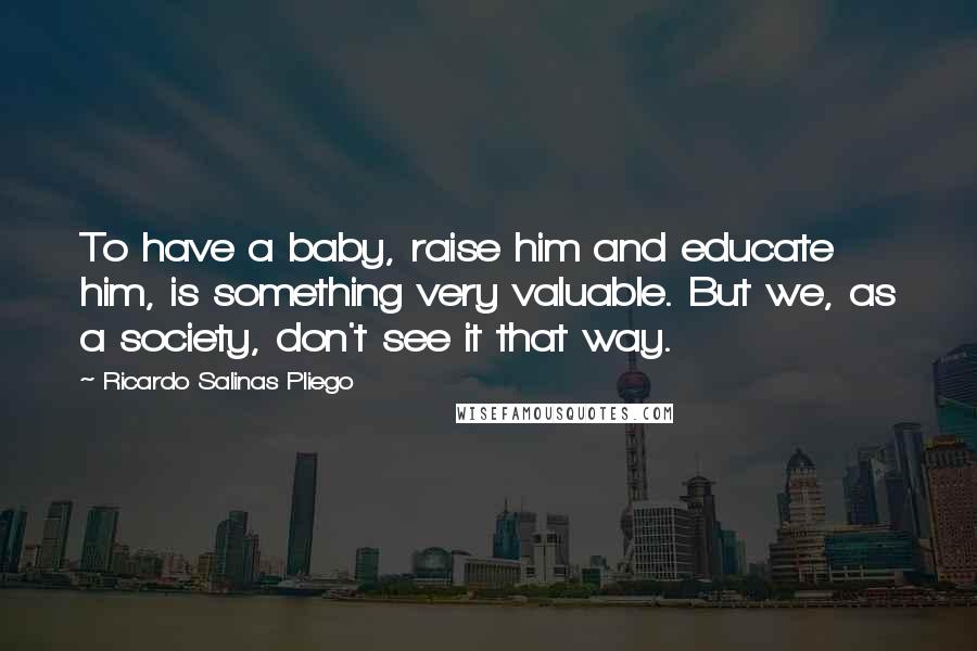 Ricardo Salinas Pliego Quotes: To have a baby, raise him and educate him, is something very valuable. But we, as a society, don't see it that way.