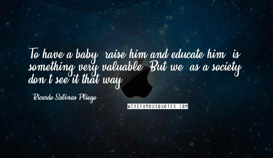 Ricardo Salinas Pliego Quotes: To have a baby, raise him and educate him, is something very valuable. But we, as a society, don't see it that way.