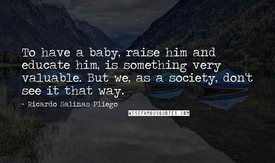 Ricardo Salinas Pliego Quotes: To have a baby, raise him and educate him, is something very valuable. But we, as a society, don't see it that way.