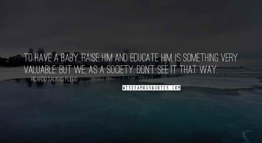 Ricardo Salinas Pliego Quotes: To have a baby, raise him and educate him, is something very valuable. But we, as a society, don't see it that way.