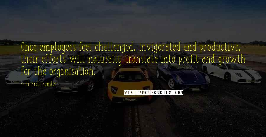 Ricardo Semler Quotes: Once employees feel challenged, invigorated and productive, their efforts will naturally translate into profit and growth for the organisation.