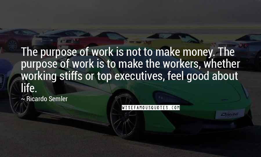 Ricardo Semler Quotes: The purpose of work is not to make money. The purpose of work is to make the workers, whether working stiffs or top executives, feel good about life.