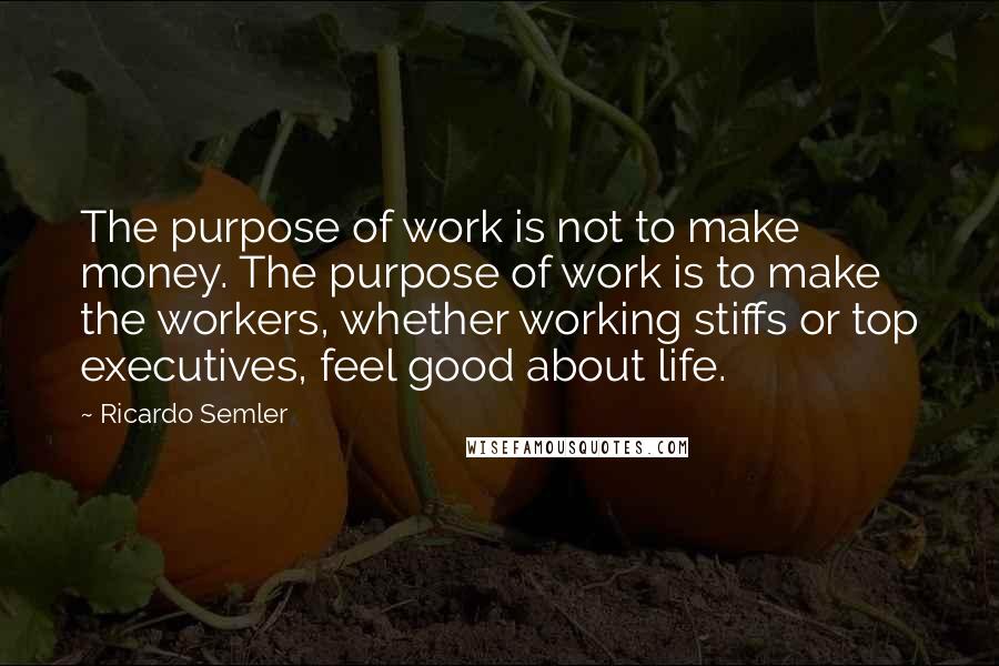 Ricardo Semler Quotes: The purpose of work is not to make money. The purpose of work is to make the workers, whether working stiffs or top executives, feel good about life.