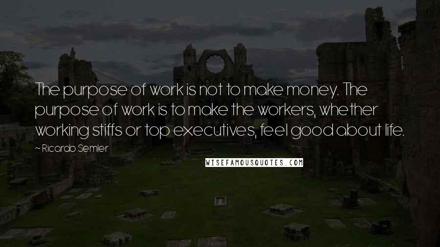 Ricardo Semler Quotes: The purpose of work is not to make money. The purpose of work is to make the workers, whether working stiffs or top executives, feel good about life.