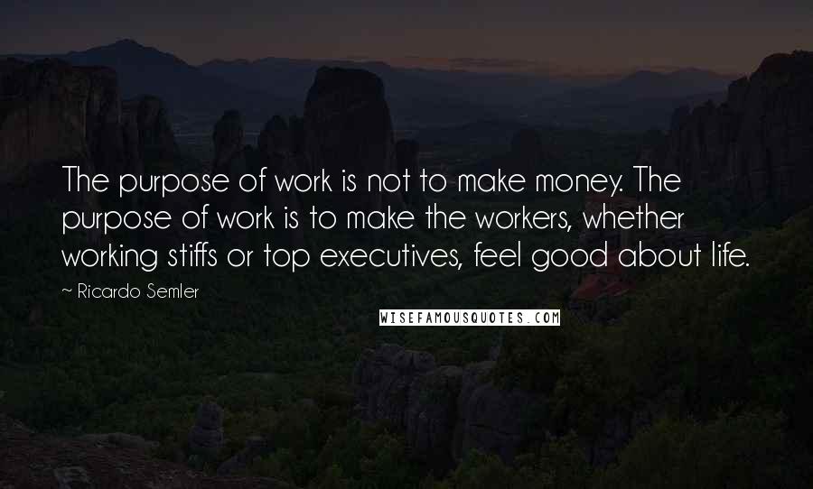 Ricardo Semler Quotes: The purpose of work is not to make money. The purpose of work is to make the workers, whether working stiffs or top executives, feel good about life.