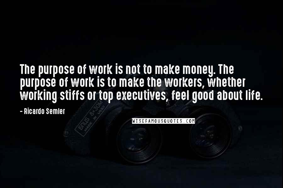 Ricardo Semler Quotes: The purpose of work is not to make money. The purpose of work is to make the workers, whether working stiffs or top executives, feel good about life.