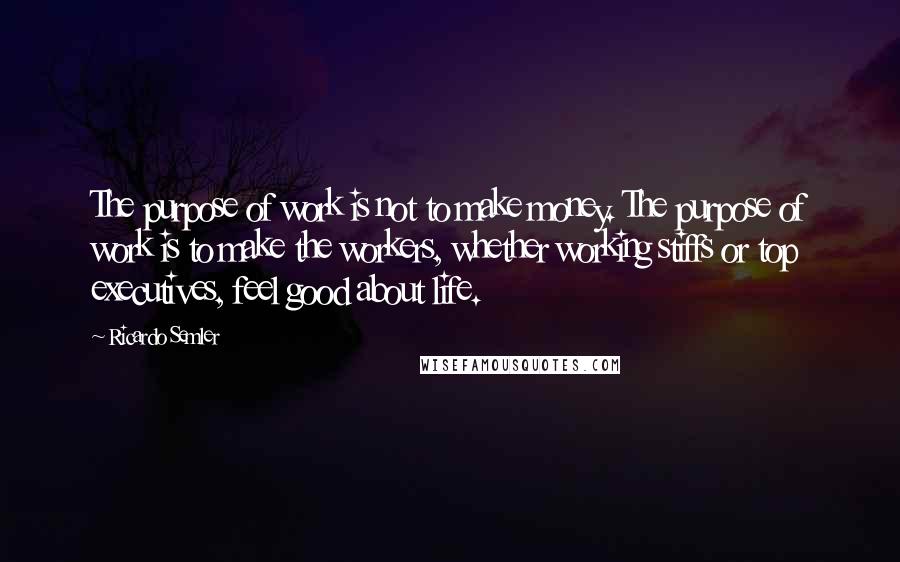 Ricardo Semler Quotes: The purpose of work is not to make money. The purpose of work is to make the workers, whether working stiffs or top executives, feel good about life.