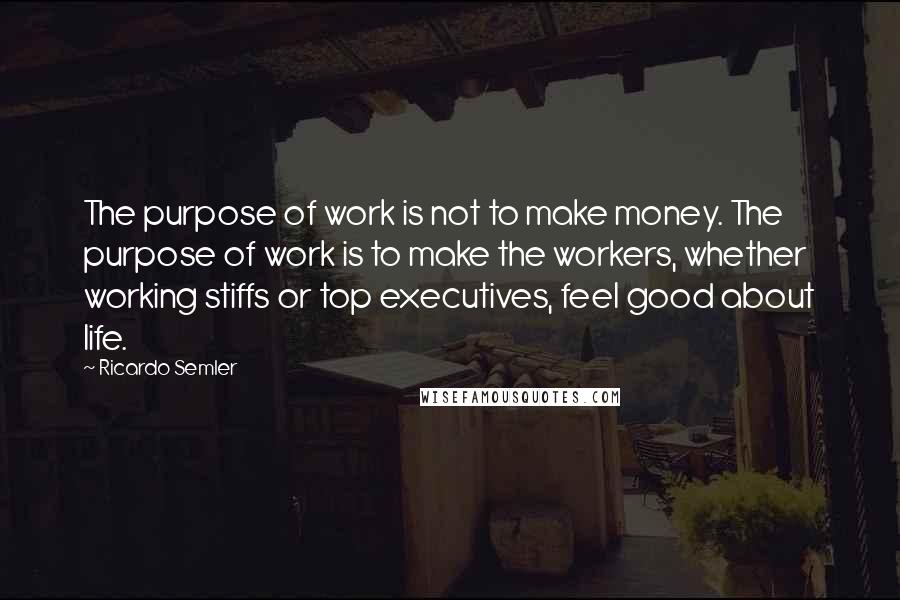 Ricardo Semler Quotes: The purpose of work is not to make money. The purpose of work is to make the workers, whether working stiffs or top executives, feel good about life.