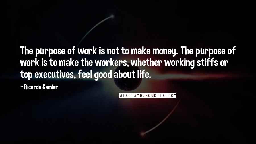 Ricardo Semler Quotes: The purpose of work is not to make money. The purpose of work is to make the workers, whether working stiffs or top executives, feel good about life.