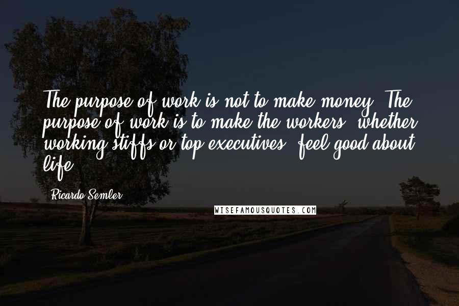 Ricardo Semler Quotes: The purpose of work is not to make money. The purpose of work is to make the workers, whether working stiffs or top executives, feel good about life.