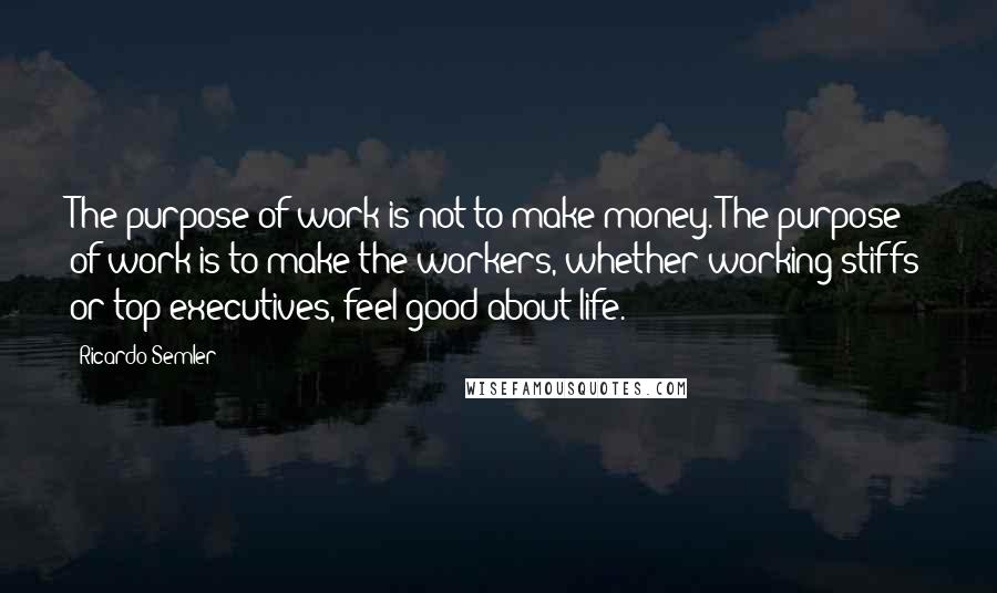 Ricardo Semler Quotes: The purpose of work is not to make money. The purpose of work is to make the workers, whether working stiffs or top executives, feel good about life.