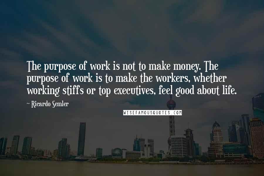 Ricardo Semler Quotes: The purpose of work is not to make money. The purpose of work is to make the workers, whether working stiffs or top executives, feel good about life.