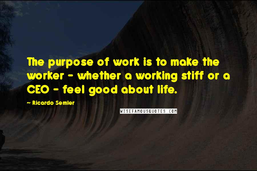 Ricardo Semler Quotes: The purpose of work is to make the worker - whether a working stiff or a CEO - feel good about life.