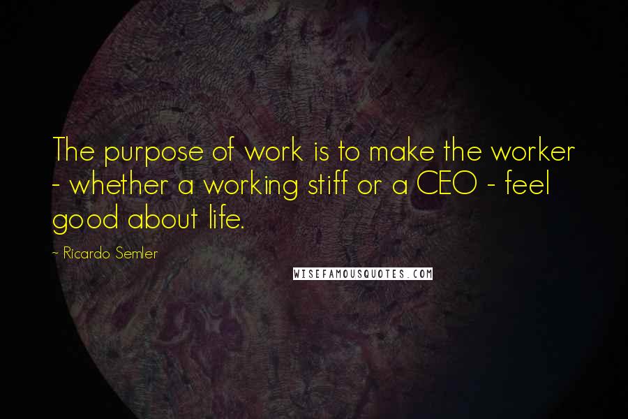 Ricardo Semler Quotes: The purpose of work is to make the worker - whether a working stiff or a CEO - feel good about life.