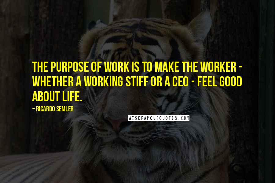 Ricardo Semler Quotes: The purpose of work is to make the worker - whether a working stiff or a CEO - feel good about life.