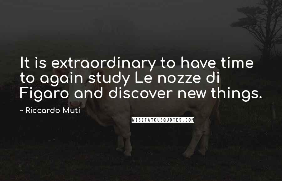 Riccardo Muti Quotes: It is extraordinary to have time to again study Le nozze di Figaro and discover new things.