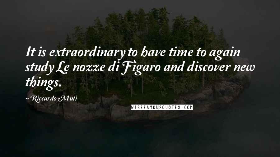 Riccardo Muti Quotes: It is extraordinary to have time to again study Le nozze di Figaro and discover new things.