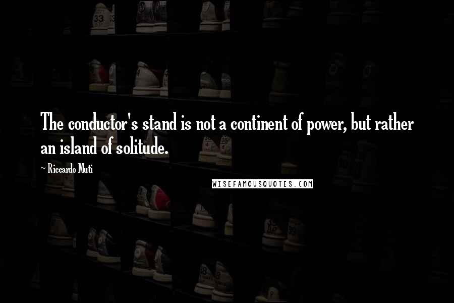 Riccardo Muti Quotes: The conductor's stand is not a continent of power, but rather an island of solitude.