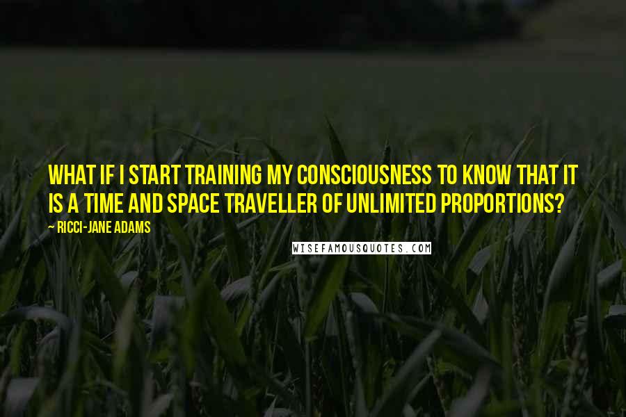 Ricci-Jane Adams Quotes: What if I start training my consciousness to know that it is a time and space traveller of unlimited proportions?
