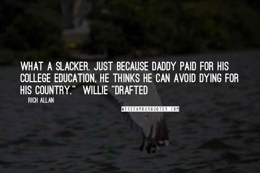 Rich Allan Quotes: What a slacker. Just because daddy paid for his college education, he thinks he can avoid dying for his country."  Willie "Drafted