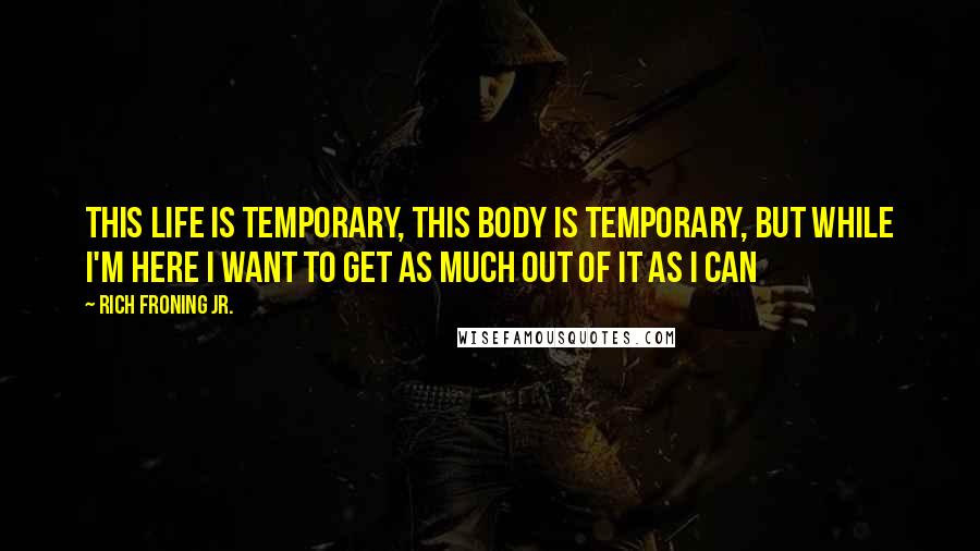 Rich Froning Jr. Quotes: This life is temporary, this body is temporary, but while I'm here I want to get as much out of it as I can