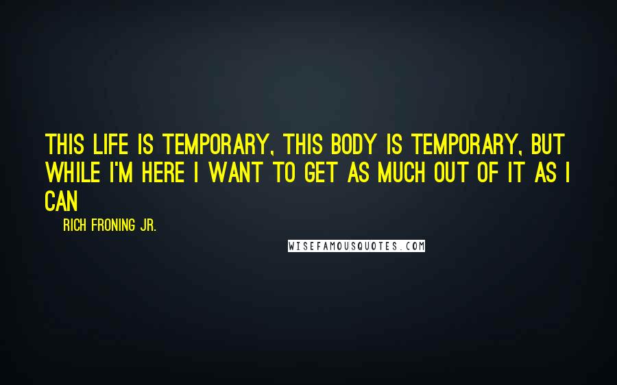 Rich Froning Jr. Quotes: This life is temporary, this body is temporary, but while I'm here I want to get as much out of it as I can