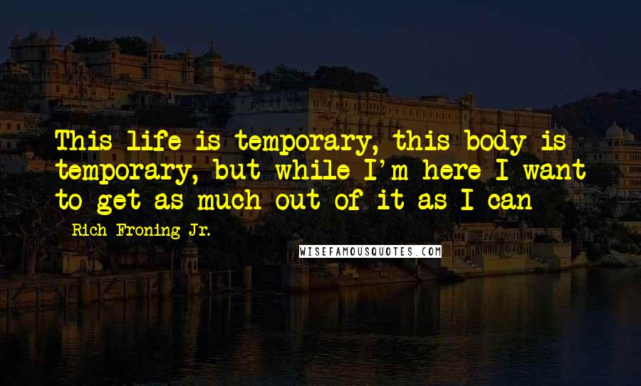 Rich Froning Jr. Quotes: This life is temporary, this body is temporary, but while I'm here I want to get as much out of it as I can