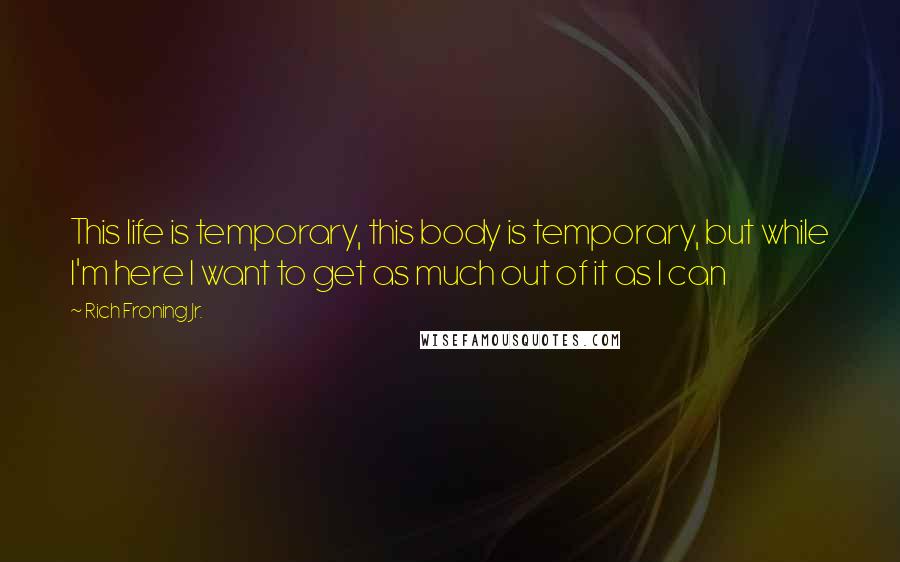 Rich Froning Jr. Quotes: This life is temporary, this body is temporary, but while I'm here I want to get as much out of it as I can