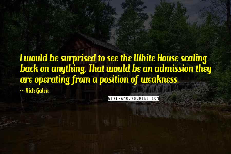 Rich Galen Quotes: I would be surprised to see the White House scaling back on anything. That would be an admission they are operating from a position of weakness.