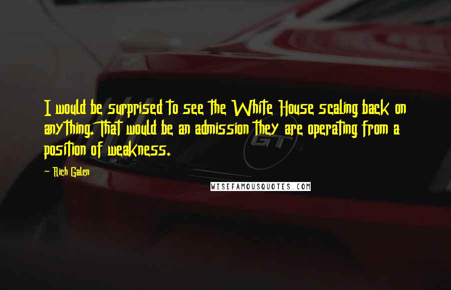 Rich Galen Quotes: I would be surprised to see the White House scaling back on anything. That would be an admission they are operating from a position of weakness.