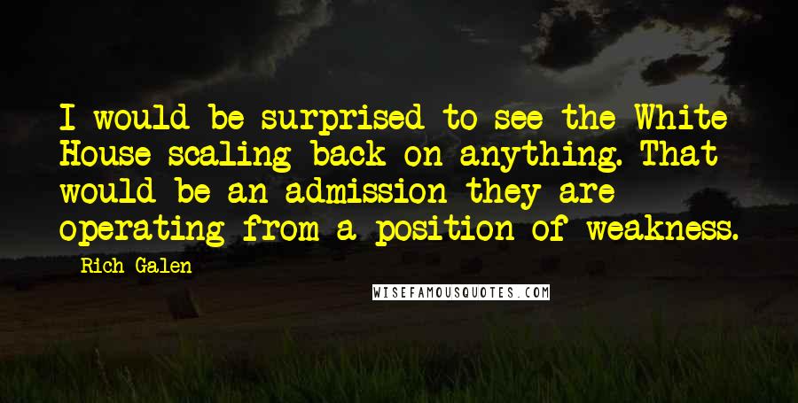 Rich Galen Quotes: I would be surprised to see the White House scaling back on anything. That would be an admission they are operating from a position of weakness.