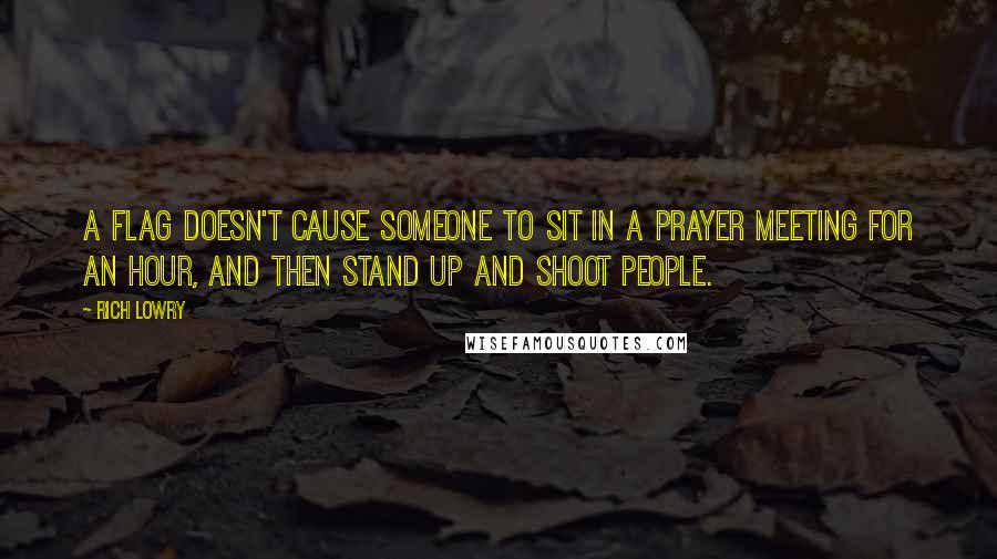 Rich Lowry Quotes: A flag doesn't cause someone to sit in a prayer meeting for an hour, and then stand up and shoot people.