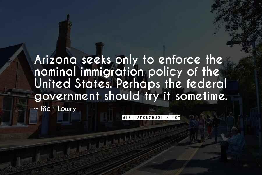 Rich Lowry Quotes: Arizona seeks only to enforce the nominal immigration policy of the United States. Perhaps the federal government should try it sometime.