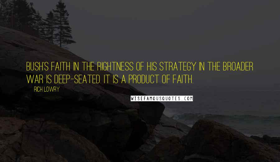 Rich Lowry Quotes: Bush's faith in the rightness of his strategy in the broader war is deep-seated. It is a product of faith.