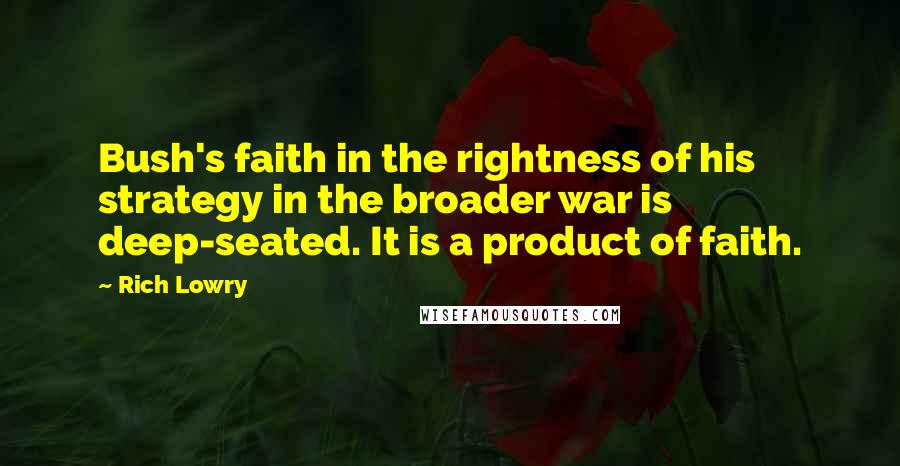 Rich Lowry Quotes: Bush's faith in the rightness of his strategy in the broader war is deep-seated. It is a product of faith.