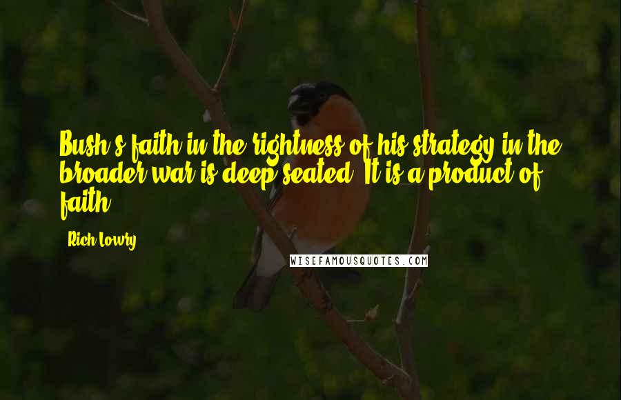 Rich Lowry Quotes: Bush's faith in the rightness of his strategy in the broader war is deep-seated. It is a product of faith.