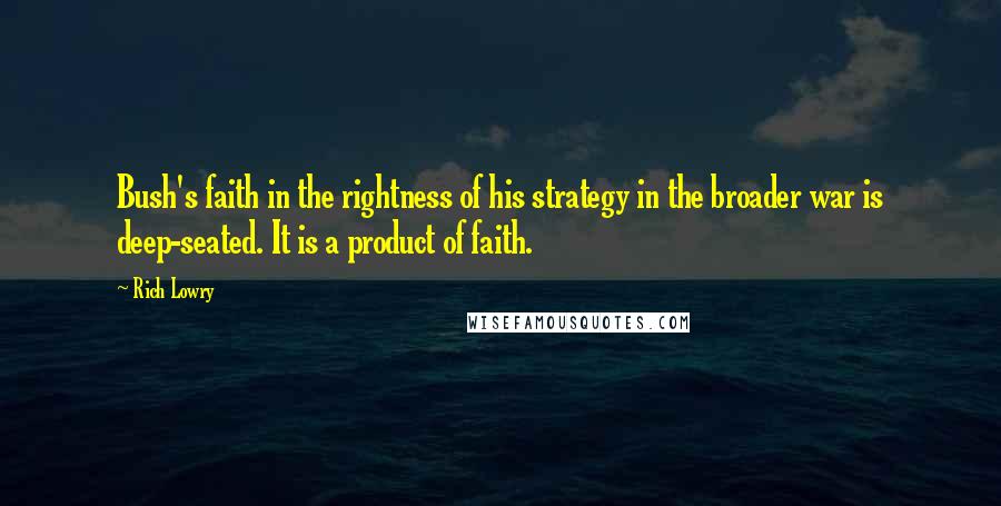 Rich Lowry Quotes: Bush's faith in the rightness of his strategy in the broader war is deep-seated. It is a product of faith.