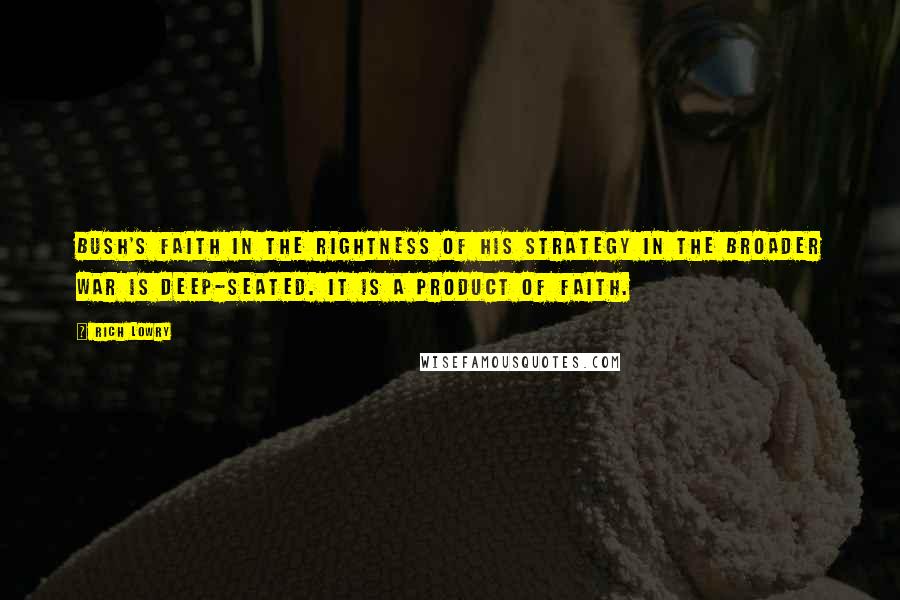 Rich Lowry Quotes: Bush's faith in the rightness of his strategy in the broader war is deep-seated. It is a product of faith.