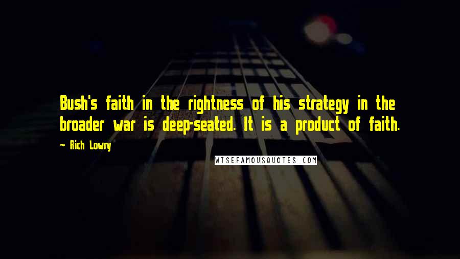 Rich Lowry Quotes: Bush's faith in the rightness of his strategy in the broader war is deep-seated. It is a product of faith.