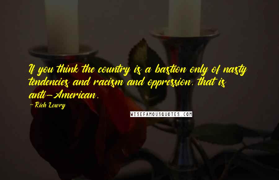 Rich Lowry Quotes: If you think the country is a bastion only of nasty tendencies and racism and oppression, that is anti-American.