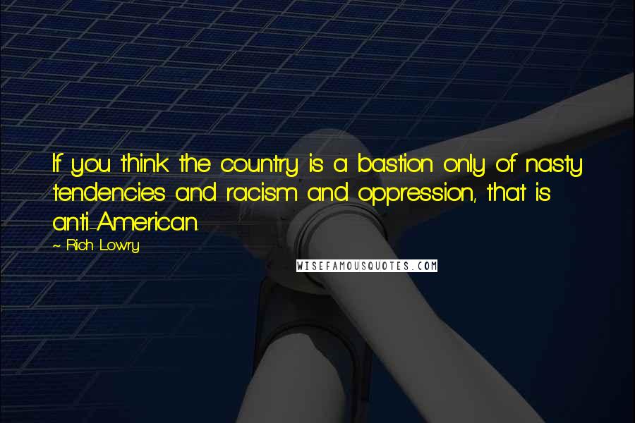 Rich Lowry Quotes: If you think the country is a bastion only of nasty tendencies and racism and oppression, that is anti-American.