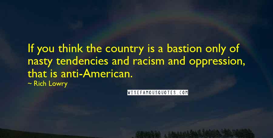 Rich Lowry Quotes: If you think the country is a bastion only of nasty tendencies and racism and oppression, that is anti-American.