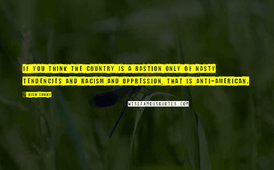 Rich Lowry Quotes: If you think the country is a bastion only of nasty tendencies and racism and oppression, that is anti-American.