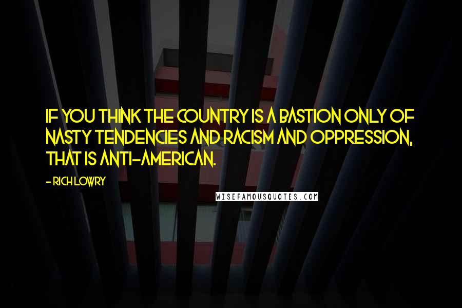 Rich Lowry Quotes: If you think the country is a bastion only of nasty tendencies and racism and oppression, that is anti-American.
