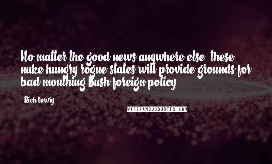 Rich Lowry Quotes: No matter the good news anywhere else, these nuke-hungry rogue states will provide grounds for bad-mouthing Bush foreign policy.