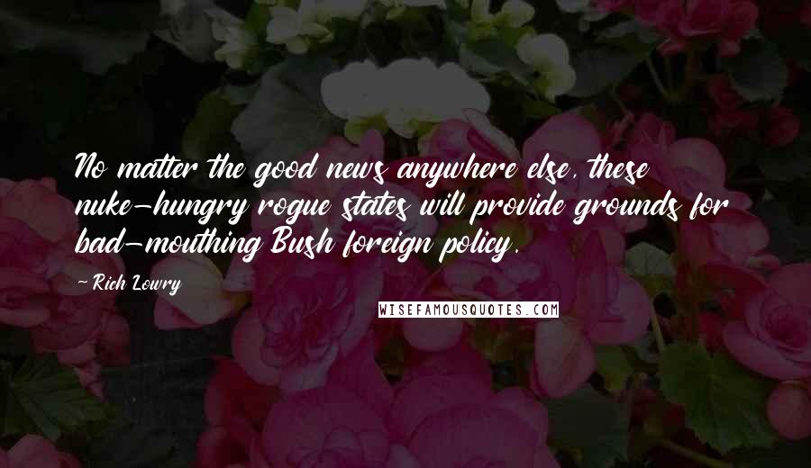 Rich Lowry Quotes: No matter the good news anywhere else, these nuke-hungry rogue states will provide grounds for bad-mouthing Bush foreign policy.