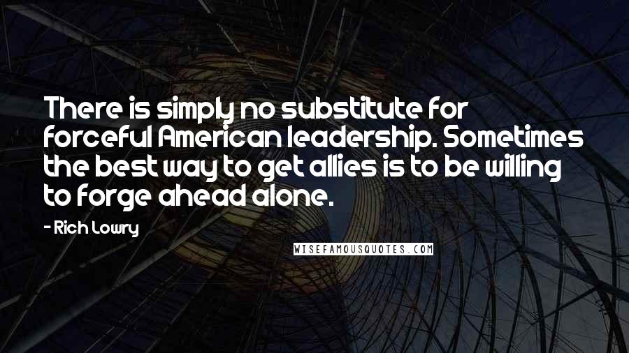 Rich Lowry Quotes: There is simply no substitute for forceful American leadership. Sometimes the best way to get allies is to be willing to forge ahead alone.