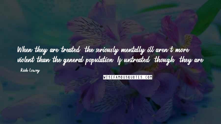 Rich Lowry Quotes: When they are treated, the seriously mentally ill aren't more violent than the general population. If untreated, though, they are.